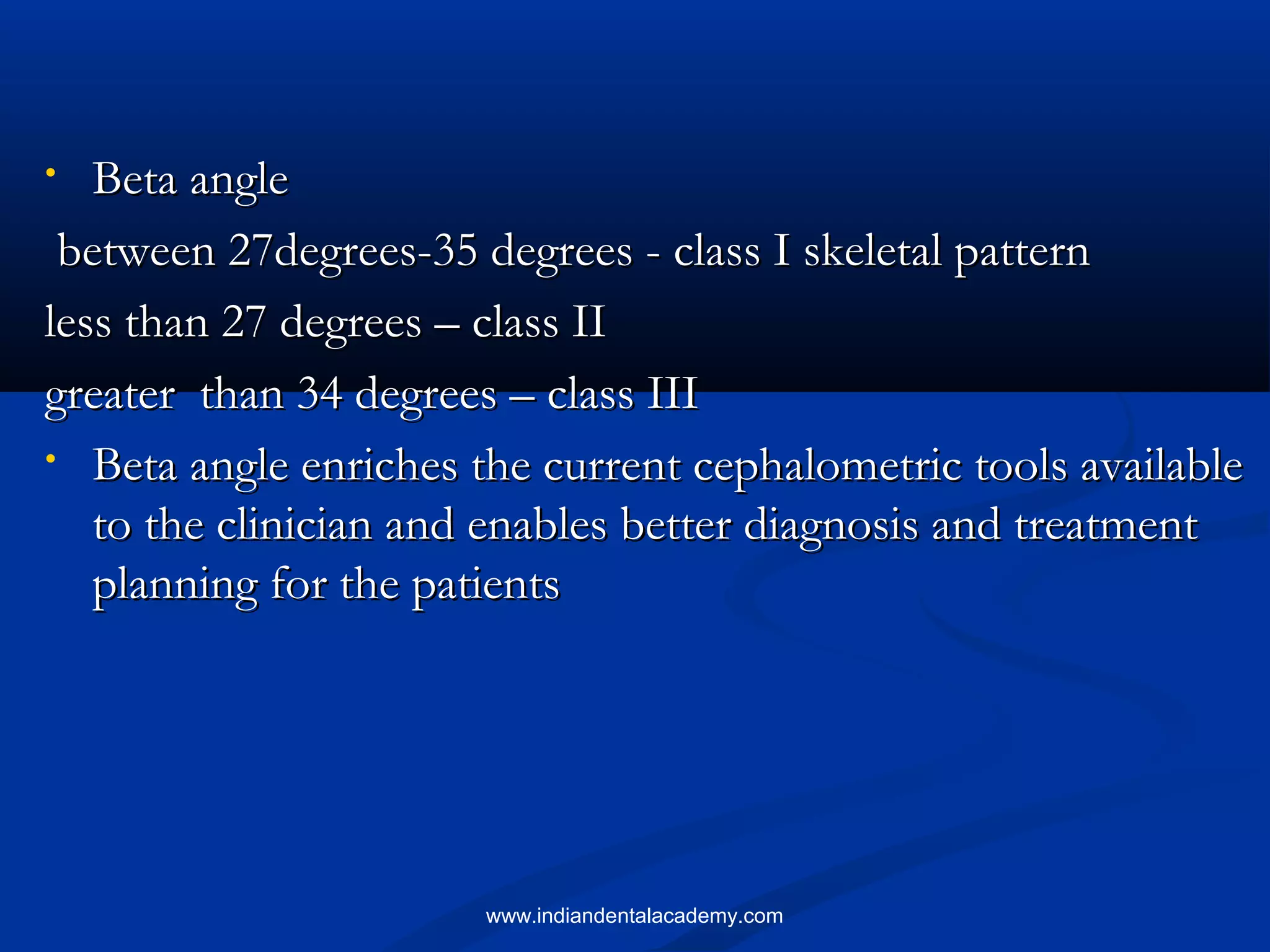 • Beta angleBeta angle
between 27degrees-35 degrees - class I skeletal patternbetween 27degrees-35 degrees - class I skeletal pattern
less than 27 degrees – class IIless than 27 degrees – class II
greater than 34 degrees – class IIIgreater than 34 degrees – class III
• Beta angle enriches the current cephalometric tools availableBeta angle enriches the current cephalometric tools available
to the clinician and enables better diagnosis and treatmentto the clinician and enables better diagnosis and treatment
planning for the patientsplanning for the patients
www.indiandentalacademy.com
 