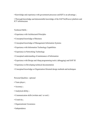 • Knowledge and experience with government processes and KFI is an advantage ;

• Thorough knowledge and demonstrable knowledge of the SAP NetWeaver platform and
ICT infrastructure



Technical Skills :

• Experience with Architectural Principles

• Conceptual knowledge of Business

• Conceptual knowledge of Management Information Systems

• Experience with Information Technology Capabilities

• Experience in Networking Technology

• Conceptual understanding of maintenance of Information

• Experience with Design and Abap programming tools ( debugging) and SAP XI

• Experience in Developing technical documentation

• Conceptual knowledge or Organization Oriented design methods and techniques



Personal Qualities : optional

• Team player ;

• Accuracy ;

• Analytical ability ;

• Communication skills (written and / or oral )

• Creativity ;

• Organizational Awareness

• Independence
 