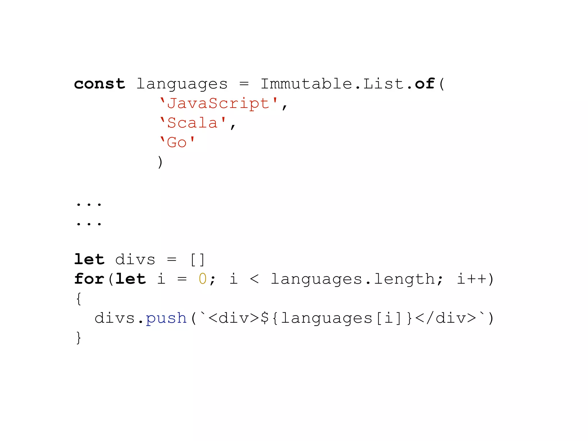 const languages = Immutable.List.of(
‘JavaScript',
‘Scala',
‘Go'
)
...
...
let divs = []
for(let i = 0; i < languages.length; i++)
{
divs.push(`<div>${languages[i]}</div>`)
}
 