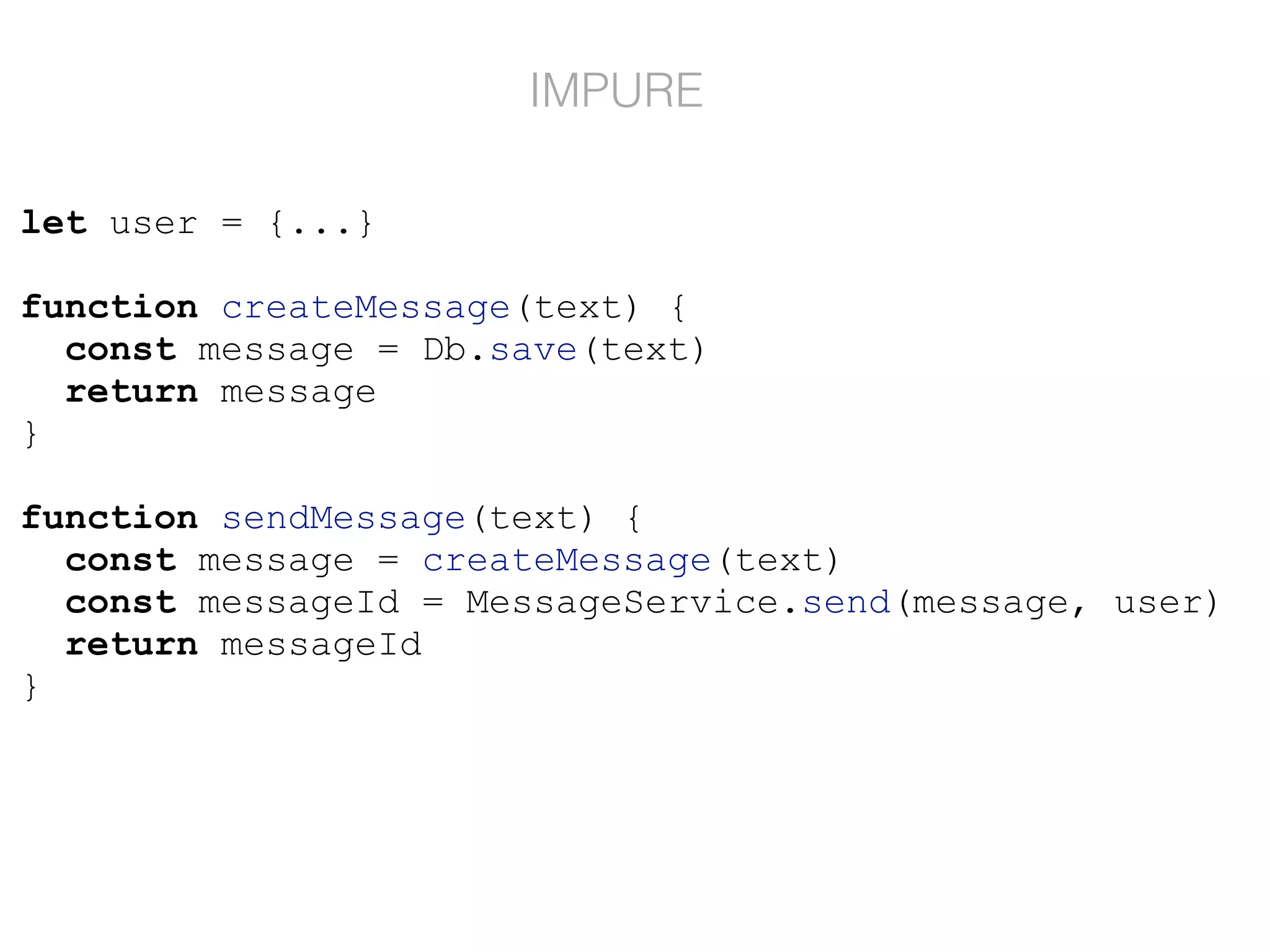 let user = {...}
function createMessage(text) {
const message = Db.save(text)
return message
}
function sendMessage(text) {
const message = createMessage(text)
const messageId = MessageService.send(message, user)
return messageId
}
IMPURE
 