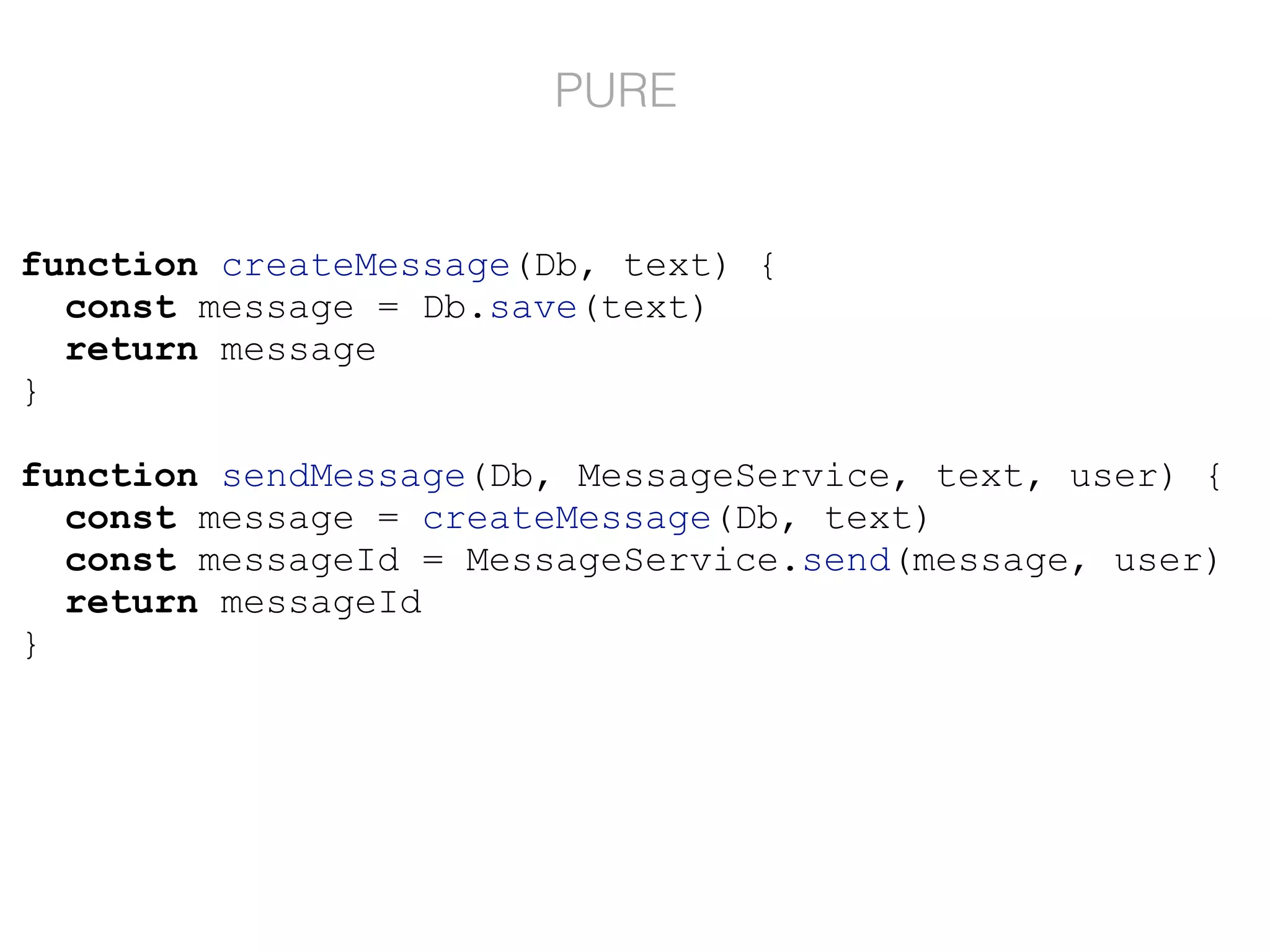 function createMessage(Db, text) {
const message = Db.save(text)
return message
}
function sendMessage(Db, MessageService, text, user) {
const message = createMessage(Db, text)
const messageId = MessageService.send(message, user)
return messageId
}
PURE
 