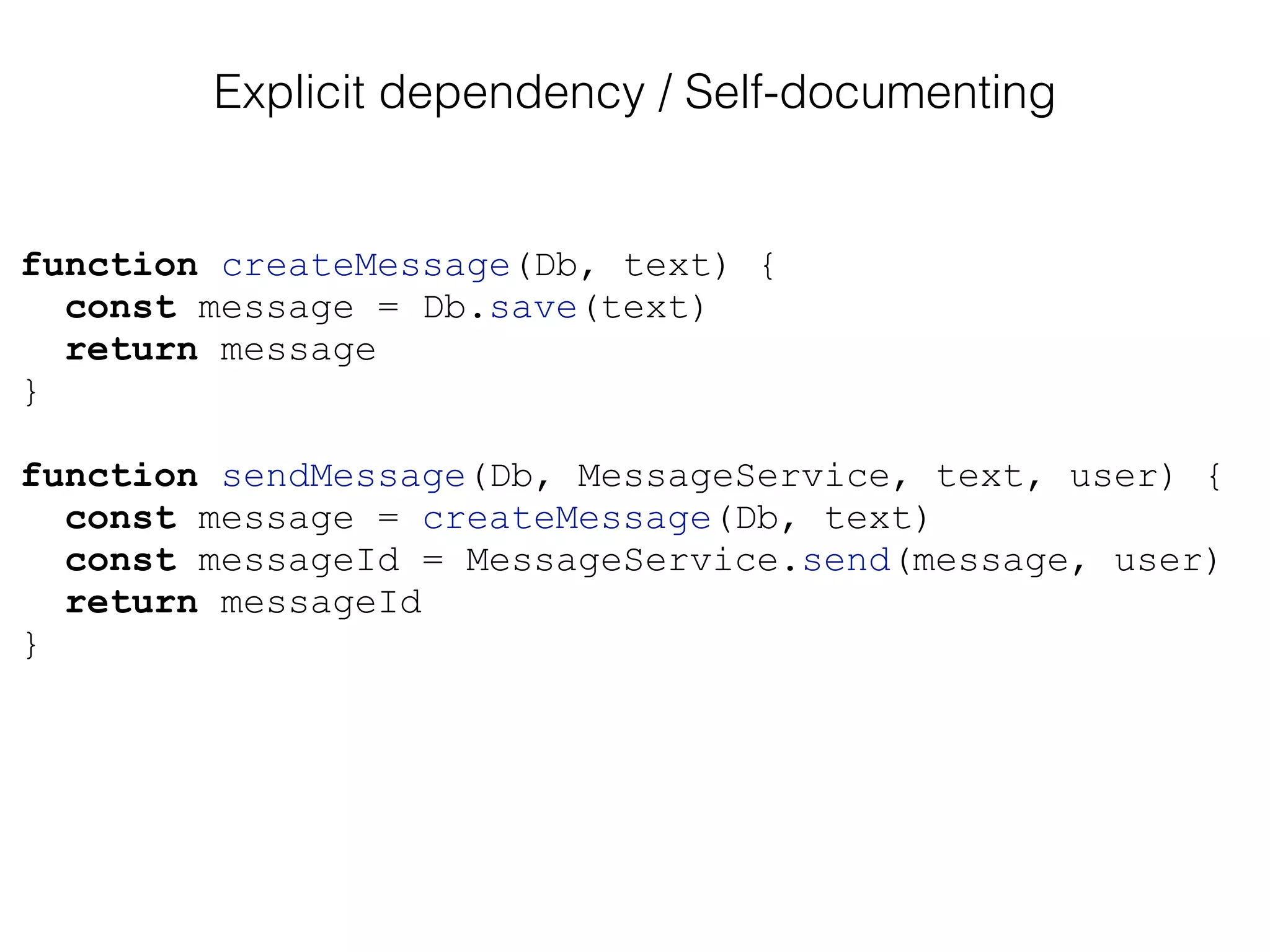 function createMessage(Db, text) {
const message = Db.save(text)
return message
}
function sendMessage(Db, MessageService, text, user) {
const message = createMessage(Db, text)
const messageId = MessageService.send(message, user)
return messageId
}
Explicit dependency / Self-documenting
 
