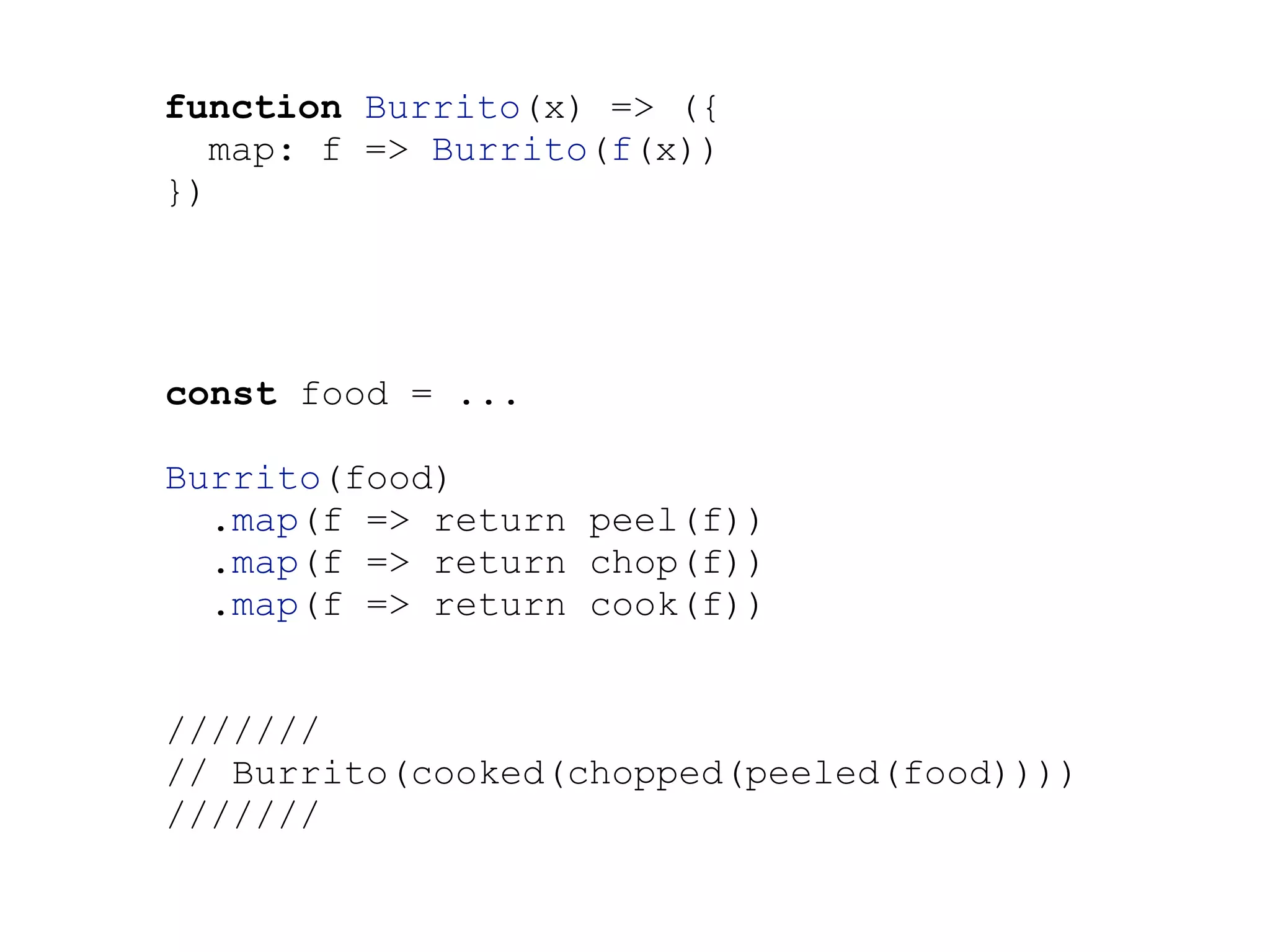 function Burrito(x) => ({
map: f => Burrito(f(x))
})
const food = ...
Burrito(food)
.map(f => return peel(f))
.map(f => return chop(f))
.map(f => return cook(f))
///////
// Burrito(cooked(chopped(peeled(food))))
///////
 