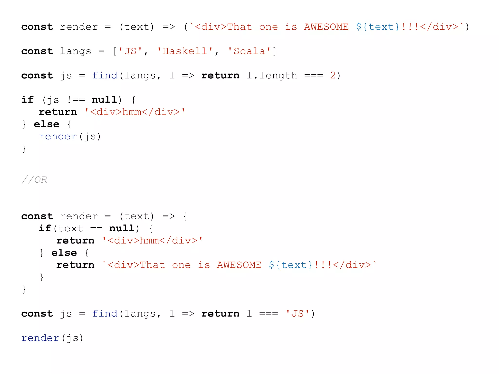 const render = (text) => (`<div>That one is AWESOME ${text}!!!</div>`)
const langs = ['JS', 'Haskell', 'Scala']
const js = find(langs, l => return l.length === 2)
if (js !== null) {
return '<div>hmm</div>'
} else {
render(js)
}
//OR
const render = (text) => {
if(text == null) {
return '<div>hmm</div>'
} else {
return `<div>That one is AWESOME ${text}!!!</div>`
}
}
const js = find(langs, l => return l === 'JS')
render(js)
 