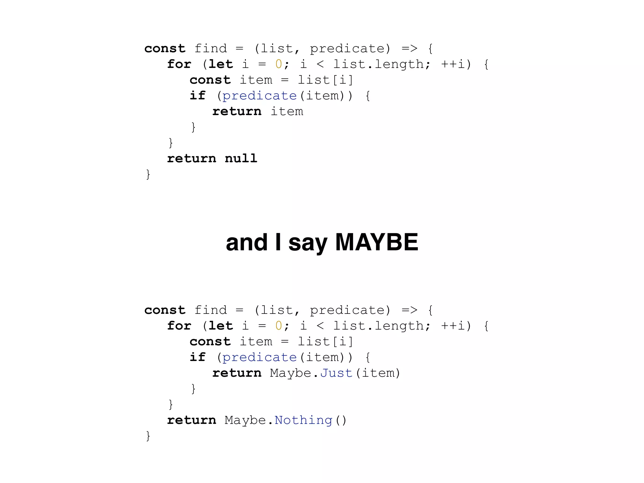 const find = (list, predicate) => {
for (let i = 0; i < list.length; ++i) {
const item = list[i]
if (predicate(item)) {
return item
}
}
return null
}
const find = (list, predicate) => {
for (let i = 0; i < list.length; ++i) {
const item = list[i]
if (predicate(item)) {
return Maybe.Just(item)
}
}
return Maybe.Nothing()
}
and I say MAYBE
 