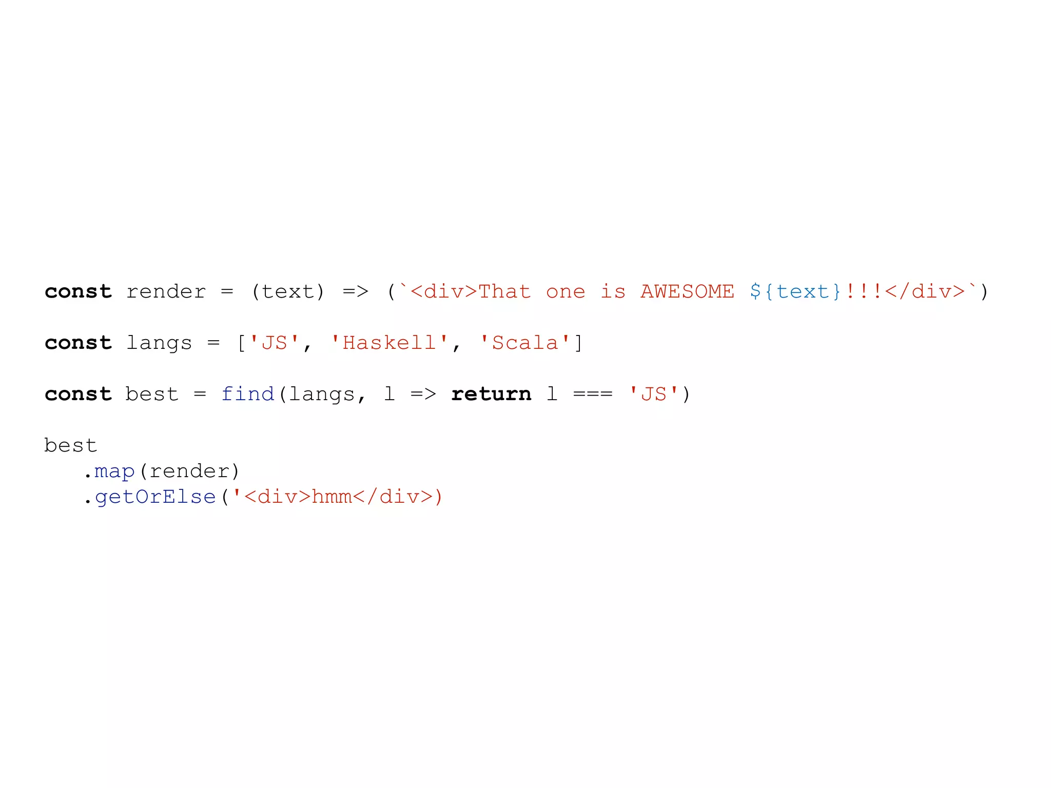 const render = (text) => (`<div>That one is AWESOME ${text}!!!</div>`)
const langs = ['JS', 'Haskell', 'Scala']
const best = find(langs, l => return l === 'JS')
best
.map(render)
.getOrElse('<div>hmm</div>)
 