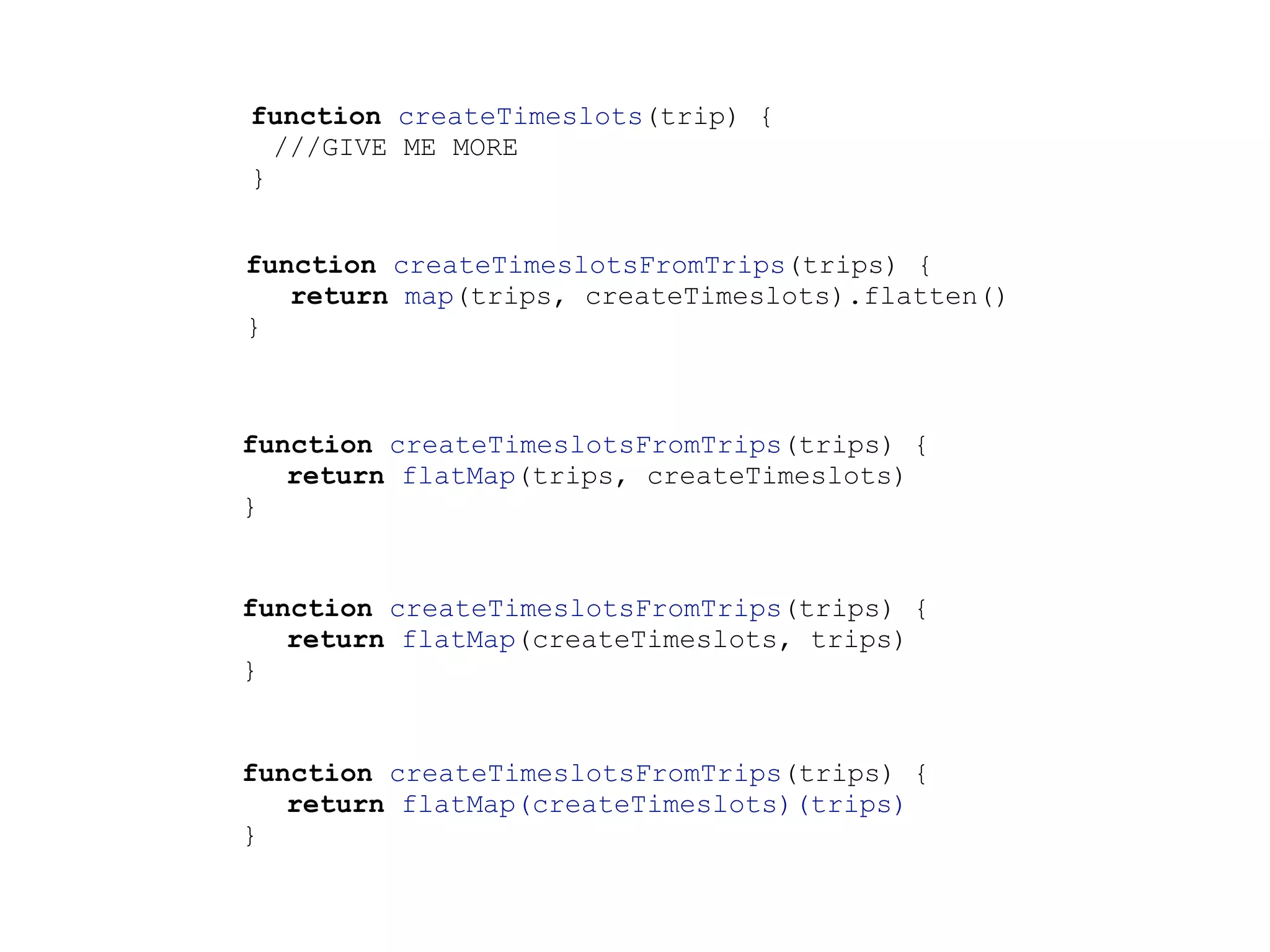function createTimeslots(trip) {
///GIVE ME MORE
}
function createTimeslotsFromTrips(trips) {
return map(trips, createTimeslots).flatten()
}
function createTimeslotsFromTrips(trips) {
return flatMap(trips, createTimeslots)
}
function createTimeslotsFromTrips(trips) {
return flatMap(createTimeslots, trips)
}
function createTimeslotsFromTrips(trips) {
return flatMap(createTimeslots)(trips)
}
 