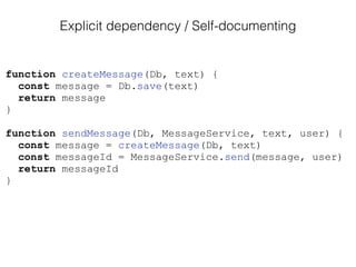 function createMessage(Db, text) {
const message = Db.save(text)
return message
}
function sendMessage(Db, MessageService, text, user) {
const message = createMessage(Db, text)
const messageId = MessageService.send(message, user)
return messageId
}
Explicit dependency / Self-documenting
 