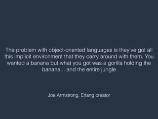 The problem with object-oriented languages is they’ve got all
this implicit environment that they carry around with them. You
wanted a banana but what you got was a gorilla holding the
banana... and the entire jungle
Joe Armstrong, Erlang creator
 
