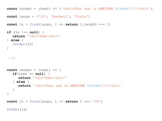 const render = (text) => (`<div>That one is AWESOME ${text}!!!</div>`)
const langs = ['JS', 'Haskell', 'Scala']
const js = find(langs, l => return l.length === 2)
if (js !== null) {
return '<div>hmm</div>'
} else {
render(js)
}
//OR
const render = (text) => {
if(text == null) {
return '<div>hmm</div>'
} else {
return `<div>That one is AWESOME ${text}!!!</div>`
}
}
const js = find(langs, l => return l === 'JS')
render(js)
 