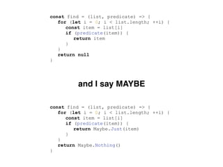 const find = (list, predicate) => {
for (let i = 0; i < list.length; ++i) {
const item = list[i]
if (predicate(item)) {
return item
}
}
return null
}
const find = (list, predicate) => {
for (let i = 0; i < list.length; ++i) {
const item = list[i]
if (predicate(item)) {
return Maybe.Just(item)
}
}
return Maybe.Nothing()
}
and I say MAYBE
 