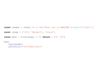 const render = (text) => (`<div>That one is AWESOME ${text}!!!</div>`)
const langs = ['JS', 'Haskell', 'Scala']
const best = find(langs, l => return l === 'JS')
best
.map(render)
.getOrElse('<div>hmm</div>)
 