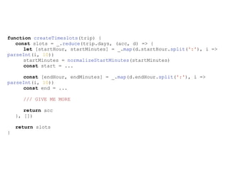 function createTimeslots(trip) {
const slots = _.reduce(trip.days, (acc, d) => {
let [startHour, startMinutes] = _.map(d.startHour.split(':'), i =>
parseInt(i, 10))
startMinutes = normalizeStartMinutes(startMinutes)
const start = ...
const [endHour, endMinutes] = _.map(d.endHour.split(':'), i =>
parseInt(i, 10))
const end = ...
/// GIVE ME MORE
return acc
}, [])
return slots
}
 