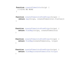 function createTimeslots(trip) {
///GIVE ME MORE
}
function createTimeslotsFromTrips(trips) {
return map(trips, createTimeslots).flatten()
}
function createTimeslotsFromTrips(trips) {
return flatMap(trips, createTimeslots)
}
function createTimeslotsFromTrips(trips) {
return flatMap(createTimeslots, trips)
}
function createTimeslotsFromTrips(trips) {
return flatMap(createTimeslots)(trips)
}
 