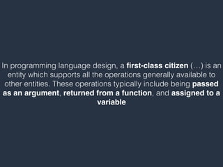 In programming language design, a ﬁrst-class citizen (…) is an
entity which supports all the operations generally available to
other entities. These operations typically include being passed
as an argument, returned from a function, and assigned to a
variable
 
