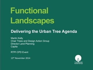 Functional 
Landscapes 
Delivering the Urban Tree Agenda 
Martin Kelly 
Chair Trees and Design Action Group 
Director Land Planning 
Capita 
RTPI CPD Event 
13th November 2014 
 