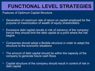 FUNCTIONAL LEVEL STRATEGIES
Features of Optimum Capital Structure
• Generation of maximum rate of return on capital employed for the
purpose of maximization of wealth of equity shareholders
• Excessive debt capital results in risk of solvency of the company
hence they should limit the debt capital at a point where the risk
begins
• Companies should adopt a flexible structure in order to adapt the
structure to the economic situations
• The amount of debt capital should be within the capacity of the
company to generate future cash flows
• Capital structure of the company should result in control of risk in
debt capital
 