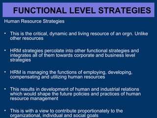 FUNCTIONAL LEVEL STRATEGIES
Human Resource Strategies
• This is the critical, dynamic and living resource of an orgn. Unlike
other resources
• HRM strategies percolate into other functional strategies and
integrates all of them towards corporate and business level
strategies
• HRM is managing the functions of employing, developing,
compensating and utilizing human resources
• This results in development of human and industrial relations
which would shape the future policies and practices of human
resource management
• This is with a view to contribute proportionately to the
organizational, individual and social goals
 