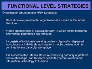 FUNCTIONAL LEVEL STRATEGIES
Organization Structure and HRM Strategies
• Recent development in the organizational structure is the virtual
structure
• Virtual organizations is a social network in which all the horizontal
and vertical boundaries are removed
• It consists of individuals working out from physically dispersed
workplaces or individuals working from mobile devices and not
confined to any particular workplace
• It is a coordinated intense structure consisting primarily of patterns
and relationships, and this form needs the communication and
information technology to function
 