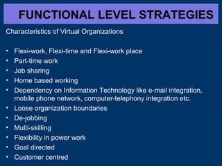 FUNCTIONAL LEVEL STRATEGIES
Characteristics of Virtual Organizations
• Flexi-work, Flexi-time and Flexi-work place
• Part-time work
• Job sharing
• Home based working
• Dependency on Information Technology like e-mail integration,
mobile phone network, computer-telephony integration etc.
• Loose organization boundaries
• De-jobbing
• Multi-skilling
• Flexibility in power work
• Goal directed
• Customer centred
 