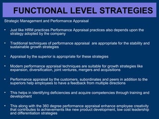 FUNCTIONAL LEVEL STRATEGIES
Strategic Management and Performance Appraisal
• Just like HRM practices Performance Appraisal practices also depends upon the
strategy adopted by the company
• Traditional techniques of performance appraisal are appropriate for the stability and
sustainable growth strategies
• Appraisal by the superior is appropriate for these strategies
• Modern performance appraisal techniques are suitable for growth strategies like
expansion, diversification, joint ventures, mergers and acquisitions
• Performance appraisal by the customers, subordinates and peers in addition to the
superiors help employees to have a feedback from multiple directions
• This helps in identifying deficiencies and acquire competencies through training and
development
• This along with the 360 degree performance appraisal enhance employee creativity
that contributes to achievements like new product development, low cost leadership
and differentiation strategies
 