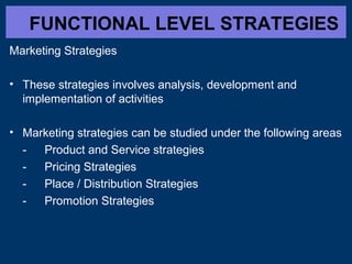 FUNCTIONAL LEVEL STRATEGIES
Marketing Strategies
• These strategies involves analysis, development and
implementation of activities
• Marketing strategies can be studied under the following areas
- Product and Service strategies
- Pricing Strategies
- Place / Distribution Strategies
- Promotion Strategies
 