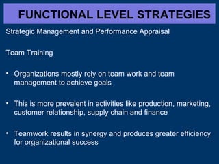 FUNCTIONAL LEVEL STRATEGIES
Strategic Management and Performance Appraisal
Team Training
• Organizations mostly rely on team work and team
management to achieve goals
• This is more prevalent in activities like production, marketing,
customer relationship, supply chain and finance
• Teamwork results in synergy and produces greater efficiency
for organizational success
 