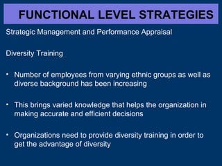 FUNCTIONAL LEVEL STRATEGIES
Strategic Management and Performance Appraisal
Diversity Training
• Number of employees from varying ethnic groups as well as
diverse background has been increasing
• This brings varied knowledge that helps the organization in
making accurate and efficient decisions
• Organizations need to provide diversity training in order to
get the advantage of diversity
 