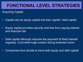 FUNCTIONAL LEVEL STRATEGIES
Acquiring Capital
• Capital can be equity capital and loan capital / debt capital
• Equity capital provides security and free from paying interest
and financial risk
• Debt capital although requires the payment of fixed interest
regularly, it provides huge surplus during business boom
• Companies thus decide to have both equity and debt capital
 