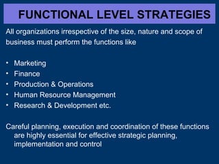 FUNCTIONAL LEVEL STRATEGIES
All organizations irrespective of the size, nature and scope of
business must perform the functions like
•
•
•
•
•

Marketing
Finance
Production & Operations
Human Resource Management
Research & Development etc.

Careful planning, execution and coordination of these functions
are highly essential for effective strategic planning,
implementation and control

 