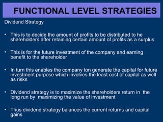 FUNCTIONAL LEVEL STRATEGIES
Dividend Strategy
• This is to decide the amount of profits to be distributed to he
shareholders after retaining certain amount of profits as a surplus
• This is for the future investment of the company and earning
benefit to the shareholder
• In turn this enables the company ton generate the capital for future
investment purpose which involves the least cost of capital as well
as risks
• Dividend strategy is to maximize the shareholders return in the
long run by maximizing the value of investment
• Thus dividend strategy balances the current returns and capital
gains

 