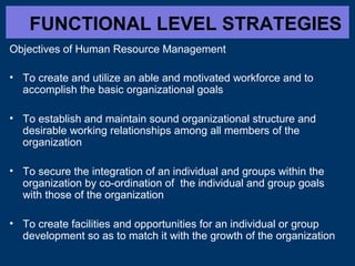 FUNCTIONAL LEVEL STRATEGIES
Objectives of Human Resource Management
• To create and utilize an able and motivated workforce and to
accomplish the basic organizational goals
• To establish and maintain sound organizational structure and
desirable working relationships among all members of the
organization
• To secure the integration of an individual and groups within the
organization by co-ordination of the individual and group goals
with those of the organization
• To create facilities and opportunities for an individual or group
development so as to match it with the growth of the organization

 