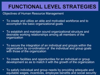 FUNCTIONAL LEVEL STRATEGIES
Objectives of Human Resource Management
• To create and utilize an able and motivated workforce and to
accomplish the basic organizational goals
• To establish and maintain sound organizational structure and
desirable working relationships among all members of the
organization
• To secure the integration of an individual and groups within the
organization by co-ordination of the individual and group goals
with those of the organization
• To create facilities and opportunities for an individual or group
development so as to match it with the growth of the organization
• To satisfy individual and group needs by providing adequate and
equitable wages, incentives, employee benefits and social security

 