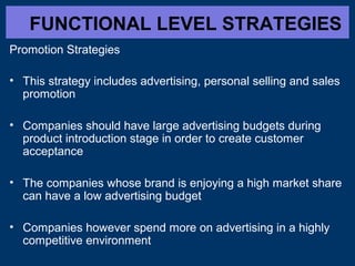 FUNCTIONAL LEVEL STRATEGIES
Promotion Strategies
• This strategy includes advertising, personal selling and sales
promotion
• Companies should have large advertising budgets during
product introduction stage in order to create customer
acceptance
• The companies whose brand is enjoying a high market share
can have a low advertising budget
• Companies however spend more on advertising in a highly
competitive environment

 