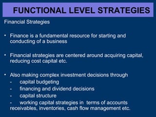 FUNCTIONAL LEVEL STRATEGIES
Financial Strategies
• Finance is a fundamental resource for starting and
conducting of a business
• Financial strategies are centered around acquiring capital,
reducing cost capital etc.
• Also making complex investment decisions through
capital budgeting
financing and dividend decisions
capital structure
working capital strategies in terms of accounts
receivables, inventories, cash flow management etc.

 