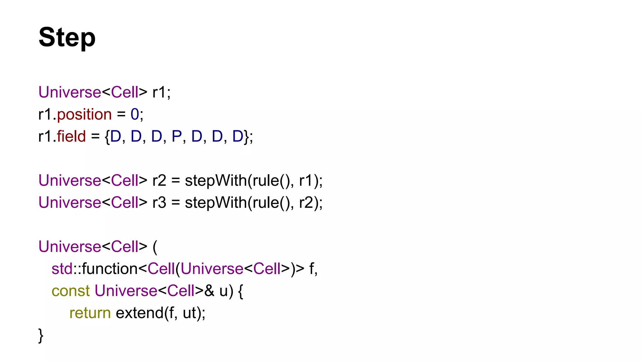 Universe<Cell> r1;
r1.position = 0;
r1.field = {D, D, D, P, D, D, D};
Universe<Cell> r2 = stepWith(rule(), r1);
Universe<Cell> r3 = stepWith(rule(), r2);
Universe<Cell> (
std::function<Cell(Universe<Cell>)> f,
const Universe<Cell>& u) {
return extend(f, ut);
}
Step
 
