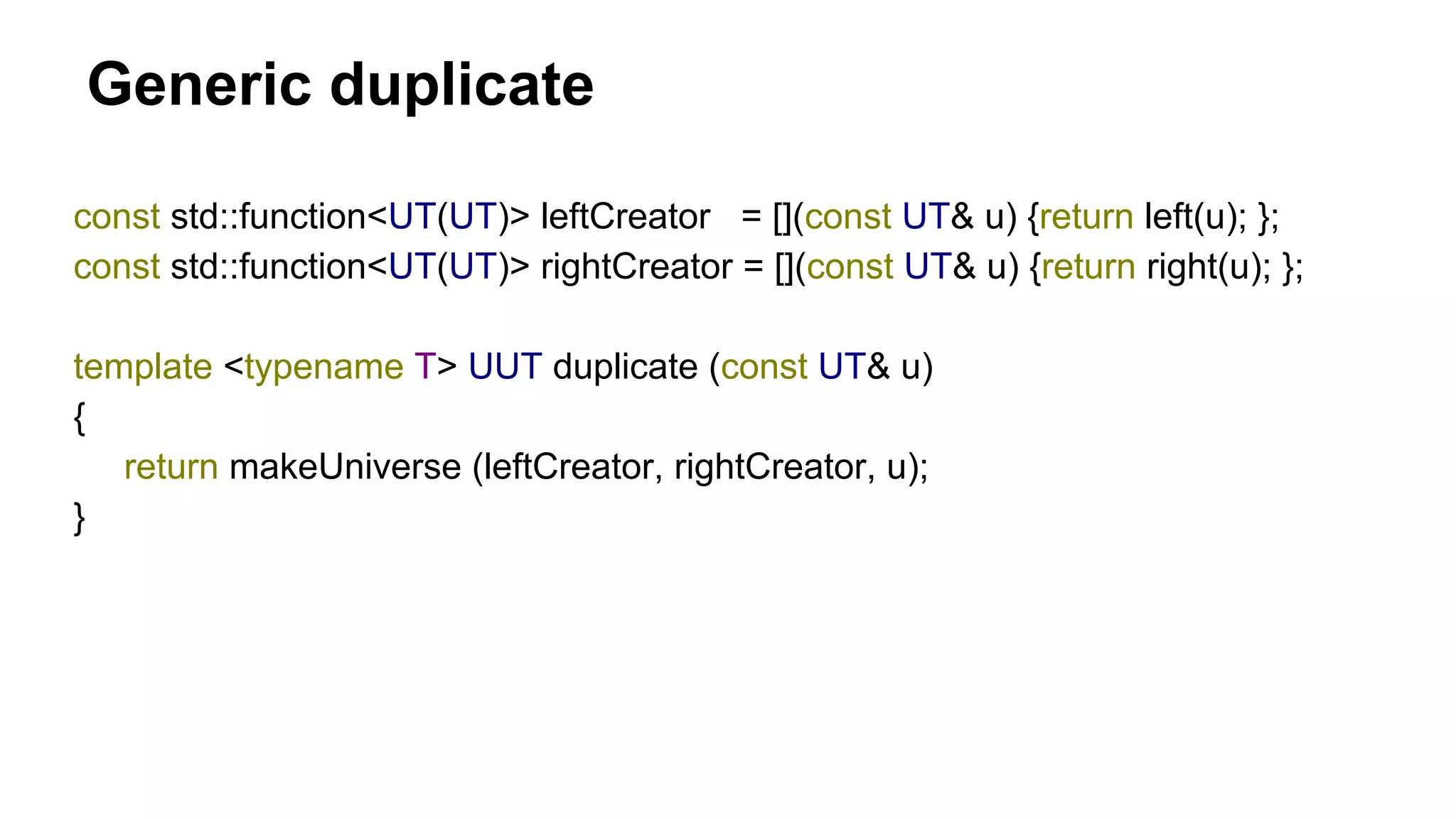 Generic duplicate
const std::function<UT(UT)> leftCreator = [](const UT& u) {return left(u); };
const std::function<UT(UT)> rightCreator = [](const UT& u) {return right(u); };
template <typename T> UUT duplicate (const UT& u)
{
return makeUniverse (leftCreator, rightCreator, u);
}
 
