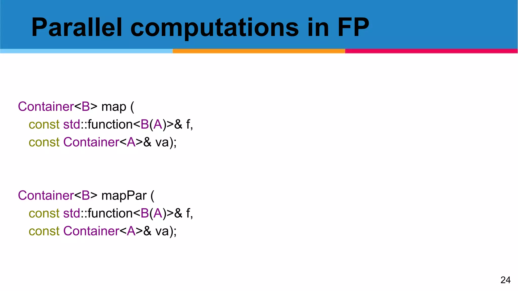 24
Parallel computations in FP
Container<B> map (
const std::function<B(A)>& f,
const Container<A>& va);
Container<B> mapPar (
const std::function<B(A)>& f,
const Container<A>& va);
 
