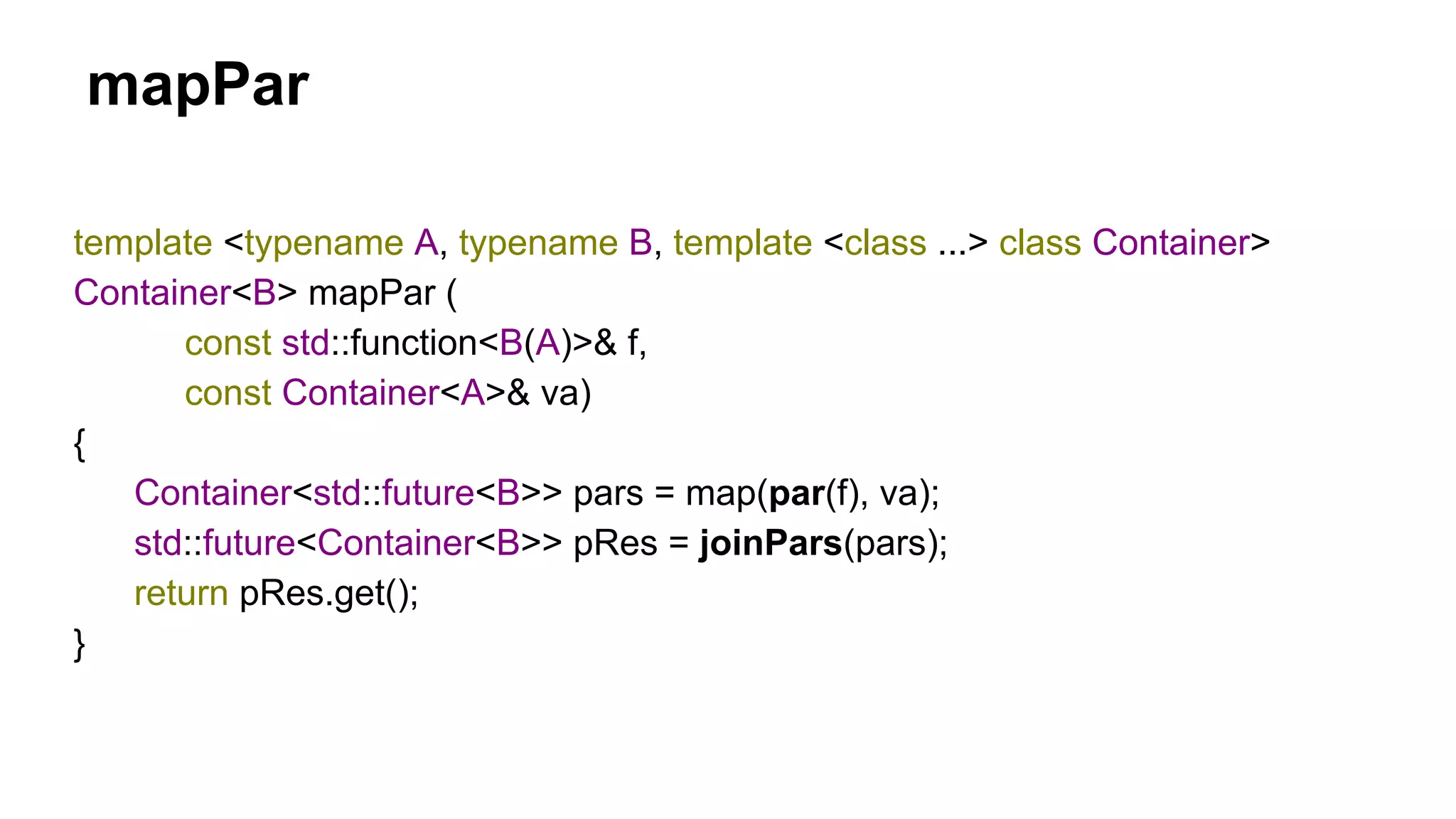 mapPar
template <typename A, typename B, template <class ...> class Container>
Container<B> mapPar (
const std::function<B(A)>& f,
const Container<A>& va)
{
Container<std::future<B>> pars = map(par(f), va);
std::future<Container<B>> pRes = joinPars(pars);
return pRes.get();
}
 