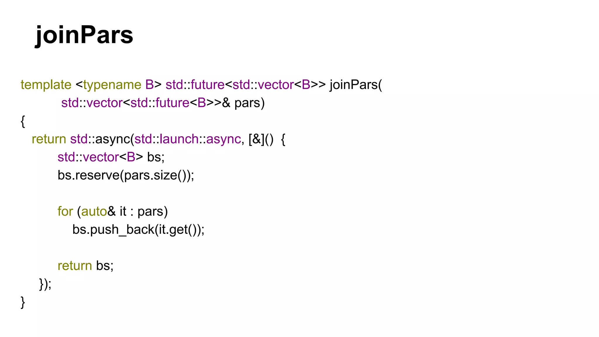 template <typename B> std::future<std::vector<B>> joinPars(
std::vector<std::future<B>>& pars)
{
return std::async(std::launch::async, [&]() {
std::vector<B> bs;
bs.reserve(pars.size());
for (auto& it : pars)
bs.push_back(it.get());
return bs;
});
}
joinPars
 