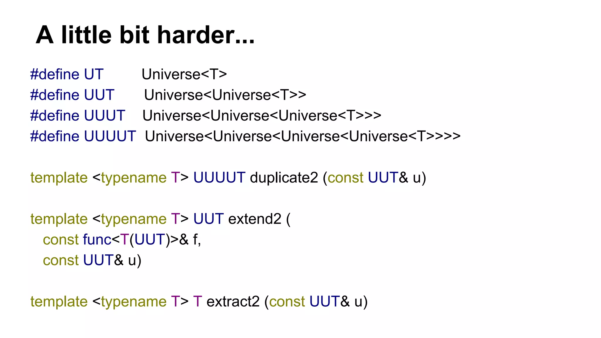A little bit harder...
#define UT Universe<T>
#define UUT Universe<Universe<T>>
#define UUUT Universe<Universe<Universe<T>>>
#define UUUUT Universe<Universe<Universe<Universe<T>>>>
template <typename T> UUUUT duplicate2 (const UUT& u)
template <typename T> UUT extend2 (
const func<T(UUT)>& f,
const UUT& u)
template <typename T> T extract2 (const UUT& u)
 