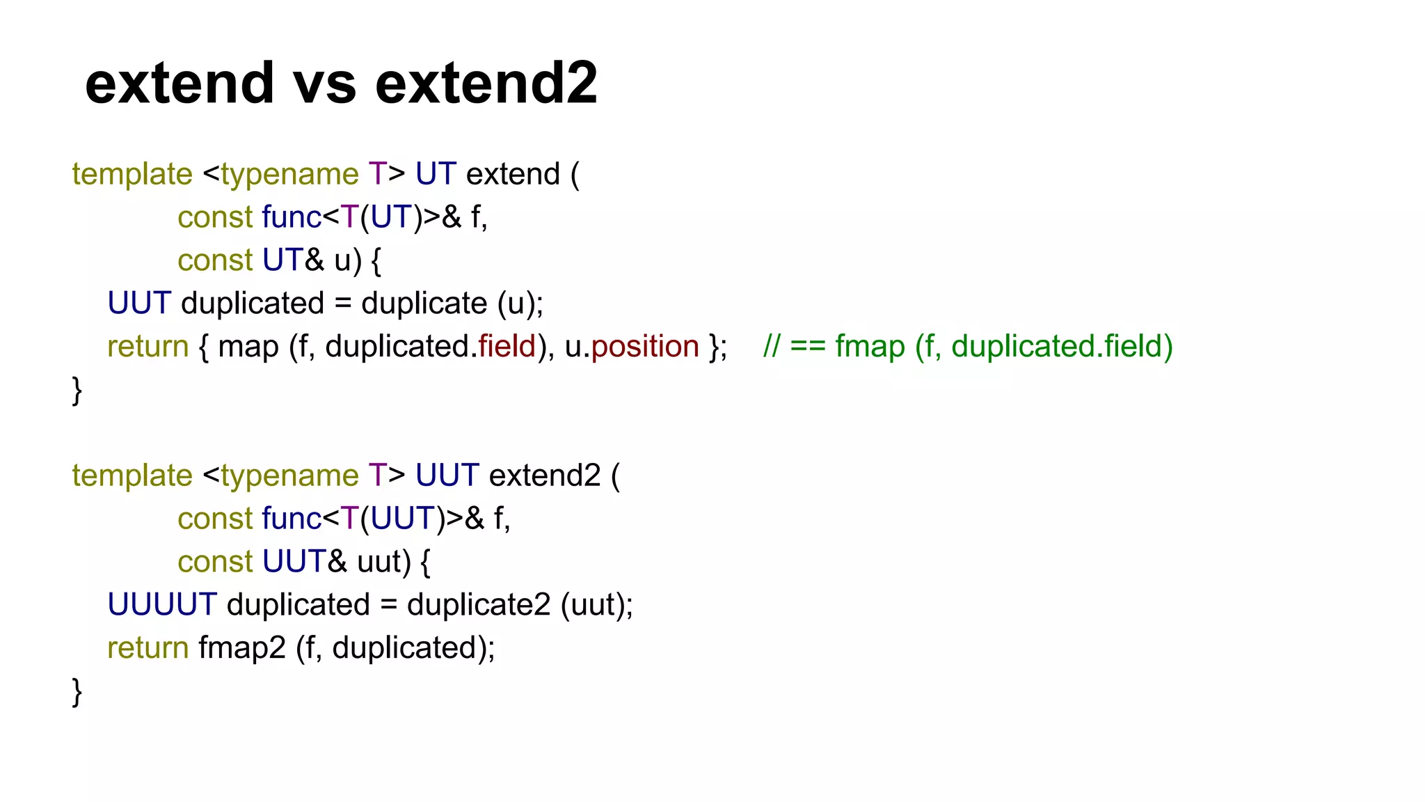 extend vs extend2
template <typename T> UT extend (
const func<T(UT)>& f,
const UT& u) {
UUT duplicated = duplicate (u);
return { map (f, duplicated.field), u.position }; // == fmap (f, duplicated.field)
}
template <typename T> UUT extend2 (
const func<T(UUT)>& f,
const UUT& uut) {
UUUUT duplicated = duplicate2 (uut);
return fmap2 (f, duplicated);
}
 