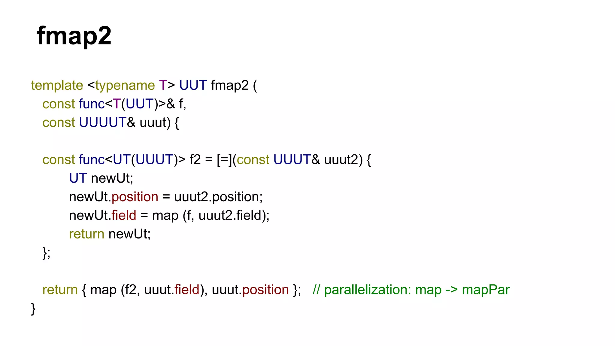fmap2
template <typename T> UUT fmap2 (
const func<T(UUT)>& f,
const UUUUT& uuut) {
const func<UT(UUUT)> f2 = [=](const UUUT& uuut2) {
UT newUt;
newUt.position = uuut2.position;
newUt.field = map (f, uuut2.field);
return newUt;
};
return { map (f2, uuut.field), uuut.position }; // parallelization: map -> mapPar
}
 