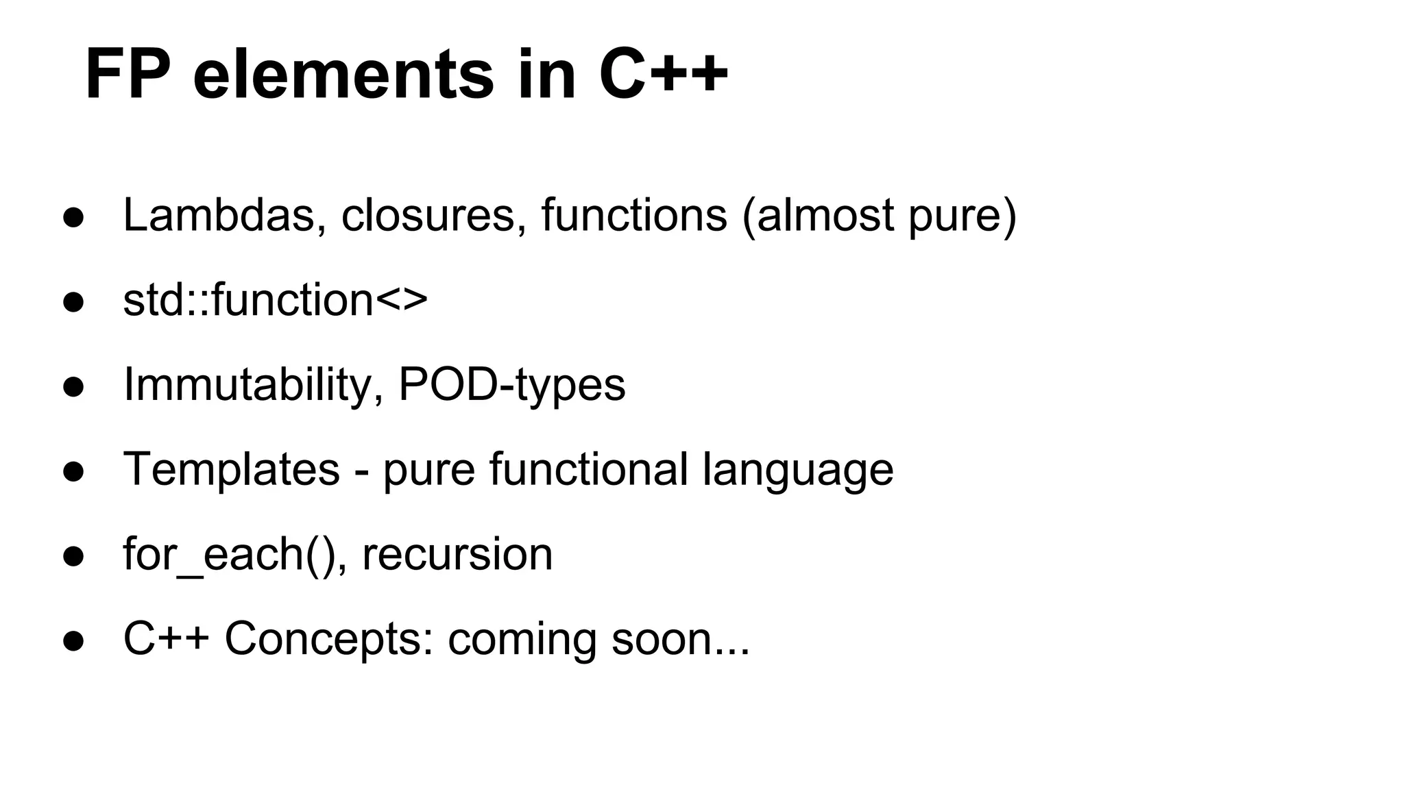 FP elements in C++
● Lambdas, closures, functions (almost pure)
● std::function<>
● Immutability, POD-types
● Templates - pure functional language
● for_each(), recursion
● C++ Concepts: coming soon...
 