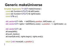 Generic makeUniverse
template <typename T> UUT makeUniverse (
const std::function<UT(UT)>& leftCreator,
const std::function<UT(UT)>& rightCreator,
const UT& u) {
std::vector<UT> lefts = tailOfGen(u.position, leftCreator, u);
std::vector<UT> rights = tailOfGen(u.size() - u.position - 1, rightCreator, u);
std::vector<UT> all;
all.swap(lefts);
all.push_back(u);
all.insert(all.end(), rights.begin(), rights.end());
return { std::move(all), u.position };
}
 