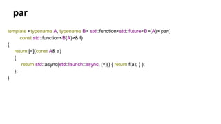 template <typename A, typename B> std::function<std::future<B>(A)> par(
const std::function<B(A)>& f)
{
return [=](const A& a)
{
return std::async(std::launch::async, [=]() { return f(a); } );
};
}
par
 