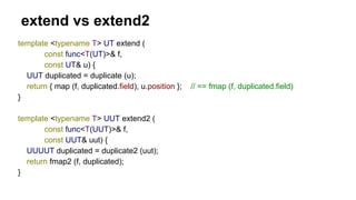 extend vs extend2
template <typename T> UT extend (
const func<T(UT)>& f,
const UT& u) {
UUT duplicated = duplicate (u);
return { map (f, duplicated.field), u.position }; // == fmap (f, duplicated.field)
}
template <typename T> UUT extend2 (
const func<T(UUT)>& f,
const UUT& uut) {
UUUUT duplicated = duplicate2 (uut);
return fmap2 (f, duplicated);
}
 