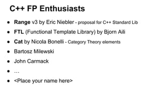 C++ FP Enthusiasts
● Range v3 by Eric Niebler - proposal for C++ Standard Lib
● FTL (Functional Template Library) by Bjorn Aili
● Cat by Nicola Bonelli - Category Theory elements
● Bartosz Milewski
● John Carmack
● …
● <Place your name here>
 