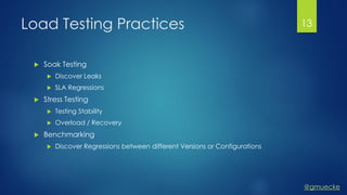 @gmuecke
Load Testing Practices
 Soak Testing
 Discover Leaks
 SLA Regressions
 Stress Testing
 Testing Stability
 Overload / Recovery
 Benchmarking
 Discover Regressions between different Versions or Configurations
13
 
