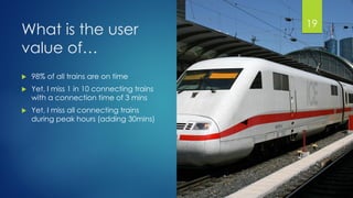 @gmuecke
What is the user
value of…
 98% of all trains are on time
 Yet, I miss 1 in 10 connecting trains
with a connection time of 3 mins
 Yet, I miss all connecting trains
during peak hours (adding 30mins)
19
 